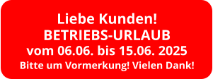 Liebe Kunden! BETRIEBS-URLAUB vom 06.06. bis 15.06. 2025 Bitte um Vormerkung! Vielen Dank!