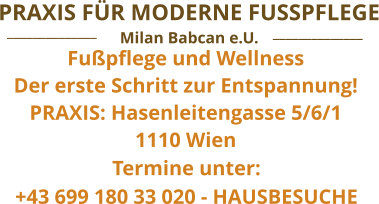 Fußpflege und Wellness Der erste Schritt zur Entspannung! PRAXIS: Hasenleitengasse 5/6/1 1110 Wien  Termine unter:  +43 699 180 33 020 - HAUSBESUCHE  ______________ ______________ Milan Babcan e.U. PRAXIS FÜR MODERNE FUSSPFLEGE